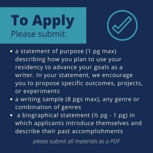 Text reads: to apply, please submit: a statement of purpose describing how you plan to use your residency to advance your goals as a writer. A writing sample, any genre or combination of genres. A biographical statement in which applicants introduce themselves and describe their past accomplishments. please submit all materials as a PDF